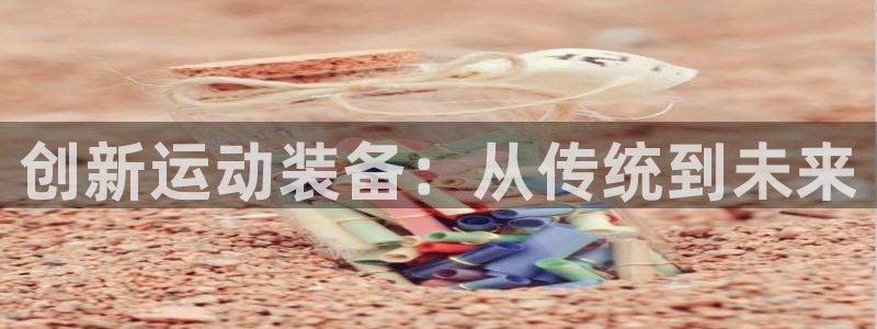 海南征途国际发展怎么样：创新运动装备：从传统到未来