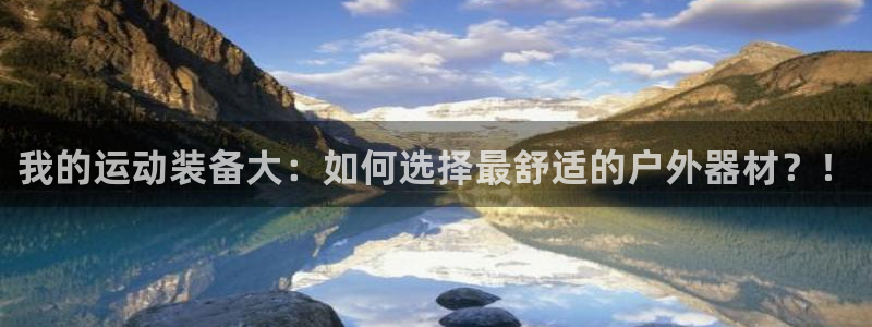征途国际开户：我的运动装备大：如何选择最舒适的户外器材？！